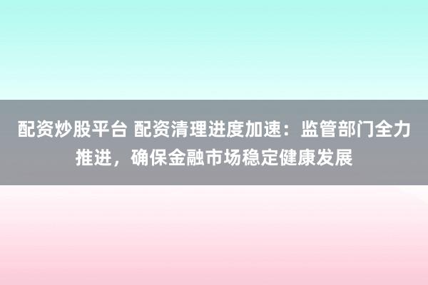 配资炒股平台 配资清理进度加速：监管部门全力推进，确保金融市场稳定健康发展