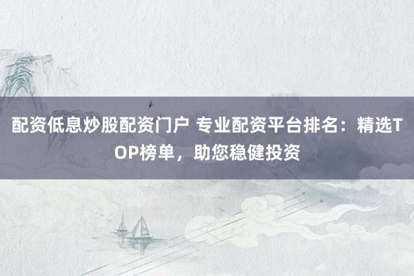 配资低息炒股配资门户 专业配资平台排名：精选TOP榜单，助您稳健投资