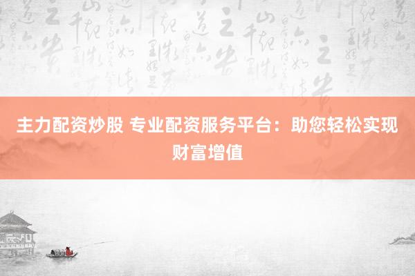主力配资炒股 专业配资服务平台：助您轻松实现财富增值