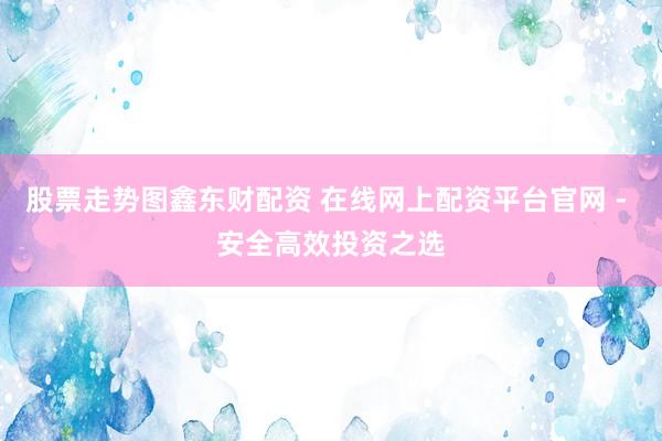 股票走势图鑫东财配资 在线网上配资平台官网 - 安全高效投资之选