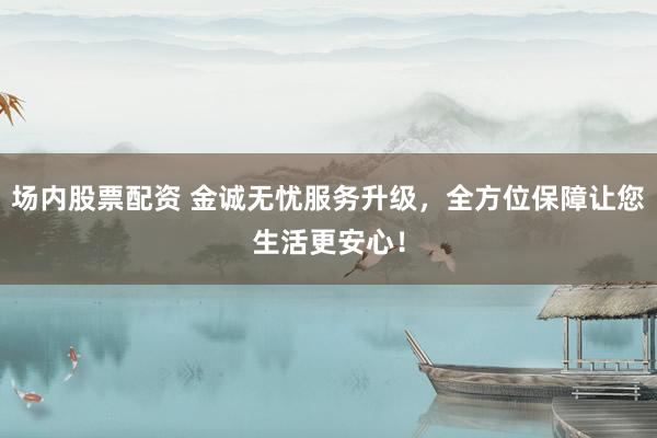 场内股票配资 金诚无忧服务升级,全方位保障让您生活更安心!