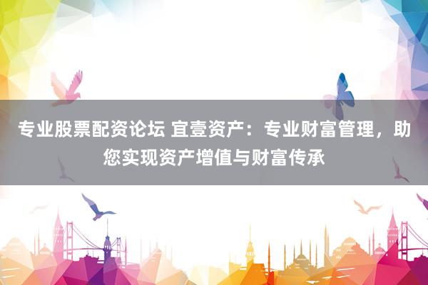 专业股票配资论坛 宜壹资产：专业财富管理，助您实现资产增值与财富传承