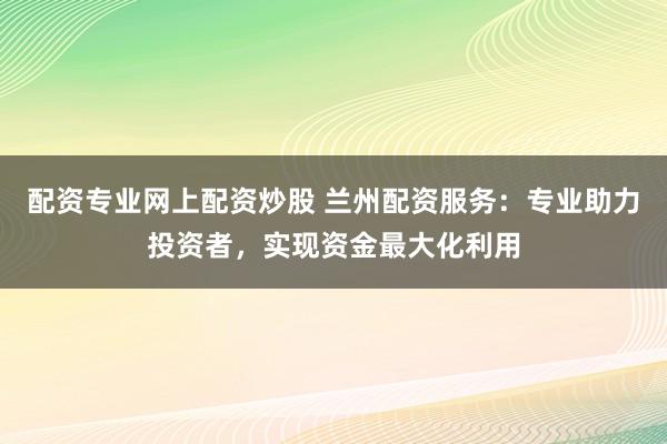 配资专业网上配资炒股 兰州配资服务:专业助力投资者,实现资金最大化利用