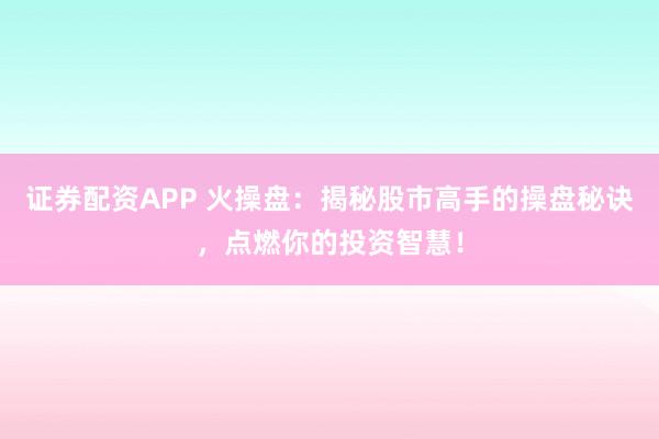 证券配资APP 火操盘:揭秘股市高手的操盘秘诀,点燃你的投资智慧!