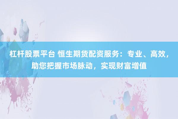 杠杆股票平台 恒生期货配资服务：专业、高效，助您把握市场脉动，实现财富增值