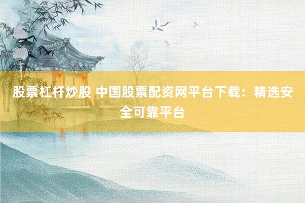 股票杠杆炒股 中国股票配资网平台下载：精选安全可靠平台