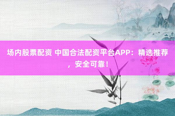 场内股票配资 中国合法配资平台APP：精选推荐，安全可靠！
