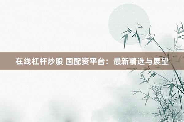 在线杠杆炒股 国配资平台:最新精选与展望