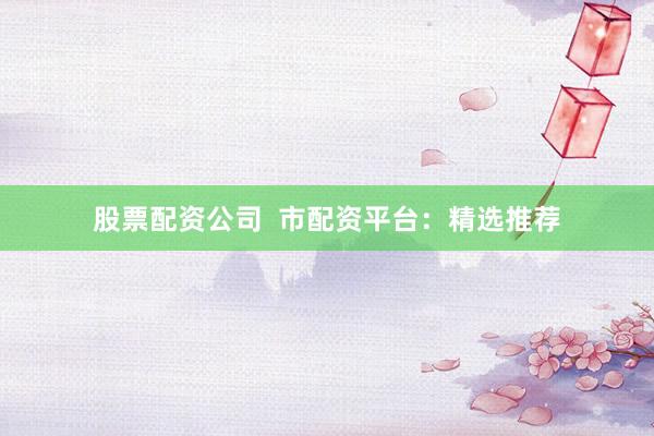 股票配资公司  市配资平台：精选推荐