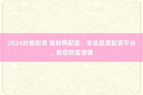 2024炒股配资 堆财网配资：专业股票配资平台，助您财富增值