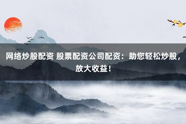 网络炒股配资 股票配资公司配资：助您轻松炒股，放大收益！