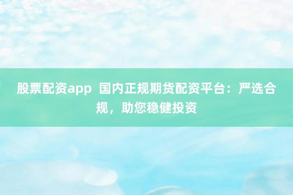 股票配资app  国内正规期货配资平台：严选合规，助您稳健投资