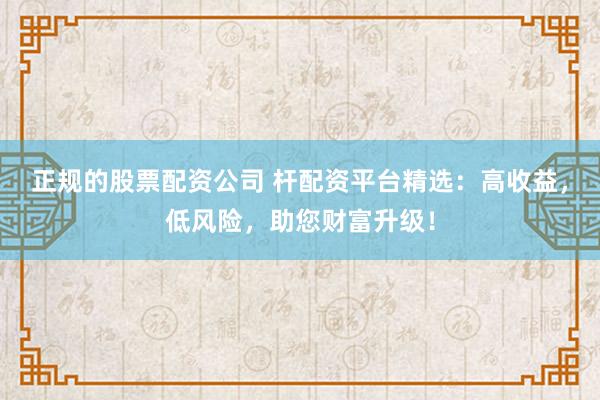 正规的股票配资公司 杆配资平台精选：高收益，低风险，助您财富升级！
