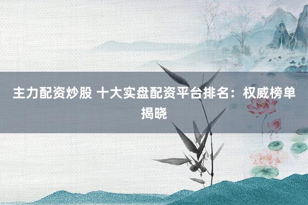 主力配资炒股 十大实盘配资平台排名：权威榜单揭晓