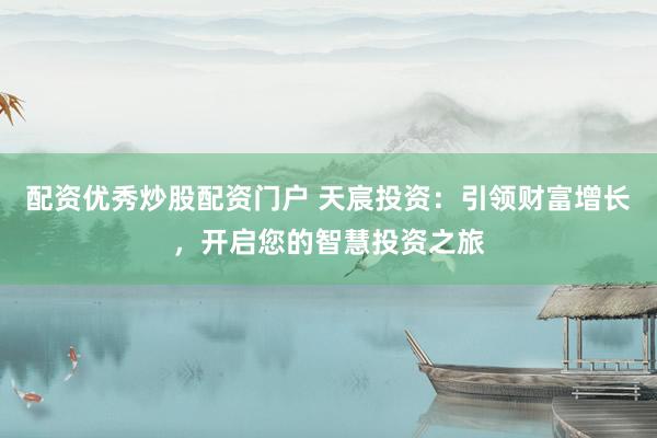 配资优秀炒股配资门户 天宸投资：引领财富增长，开启您的智慧投资之旅