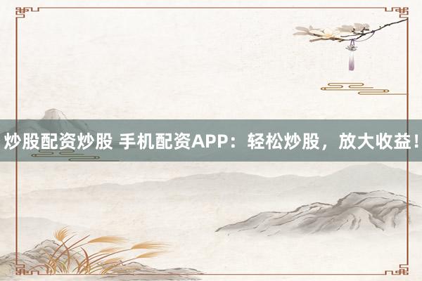 炒股配资炒股 手机配资APP：轻松炒股，放大收益！