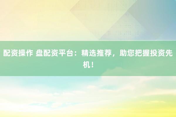 配资操作 盘配资平台：精选推荐，助您把握投资先机！