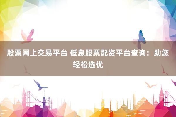 股票网上交易平台 低息股票配资平台查询：助您轻松选优