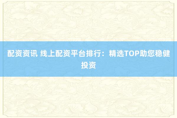 配资资讯 线上配资平台排行：精选TOP助您稳健投资