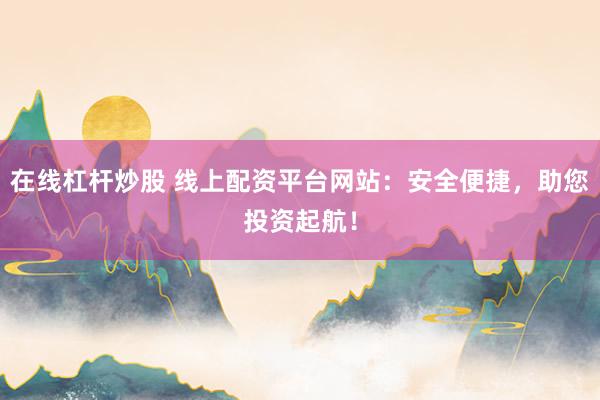 在线杠杆炒股 线上配资平台网站:安全便捷,助您投资起航!