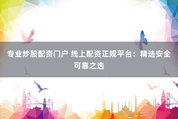 专业炒股配资门户 线上配资正规平台：精选安全可靠之选