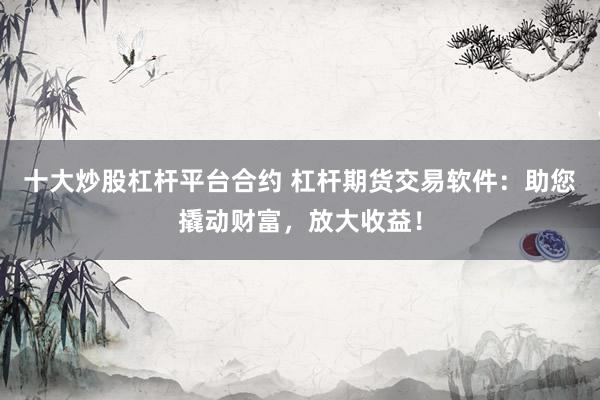 十大炒股杠杆平台合约 杠杆期货交易软件:助您撬动财富,放大收益!