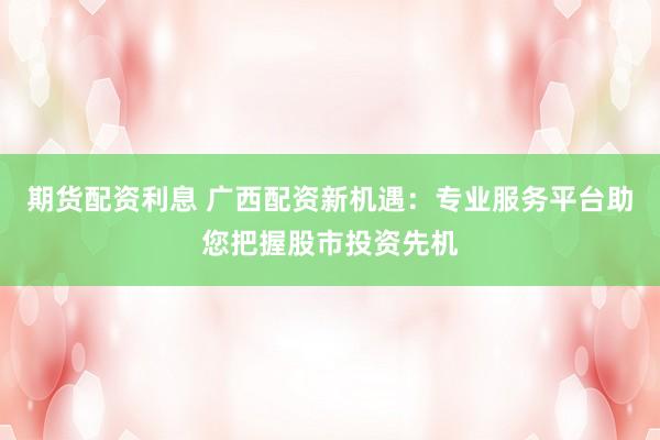 期货配资利息 广西配资新机遇：专业服务平台助您把握股市投资先机