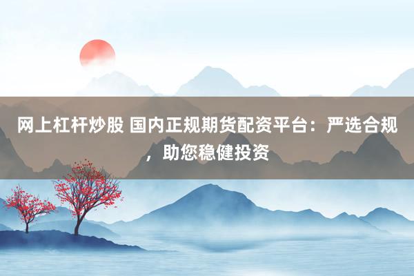 网上杠杆炒股 国内正规期货配资平台：严选合规，助您稳健投资