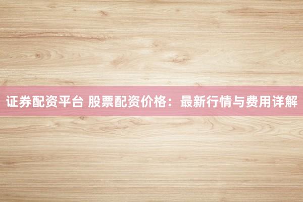 证券配资平台 股票配资价格：最新行情与费用详解