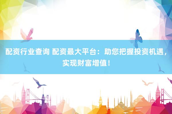 配资行业查询 配资最大平台：助您把握投资机遇，实现财富增值！