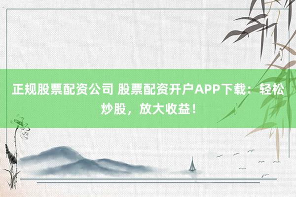 正规股票配资公司 股票配资开户APP下载：轻松炒股，放大收益！