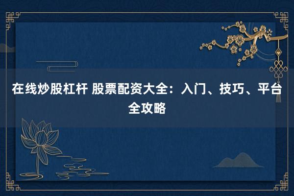 在线炒股杠杆 股票配资大全：入门、技巧、平台全攻略