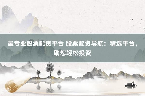 最专业股票配资平台 股票配资导航：精选平台，助您轻松投资