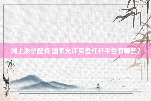 网上股票配资 国家允许实盘杠杆平台有哪些？