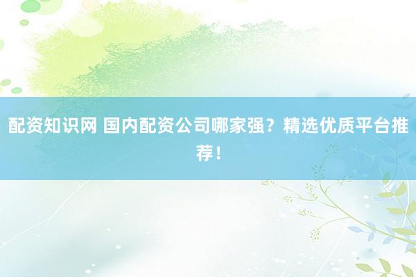 配资知识网 国内配资公司哪家强？精选优质平台推荐！