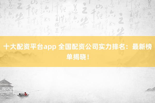 十大配资平台app 全国配资公司实力排名：最新榜单揭晓！