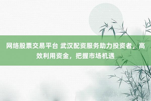 网络股票交易平台 武汉配资服务助力投资者，高效利用资金，把握市场机遇
