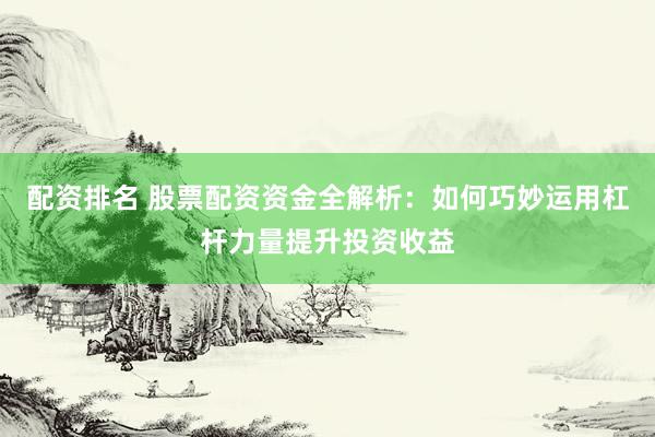 配资排名 股票配资资金全解析：如何巧妙运用杠杆力量提升投资收益