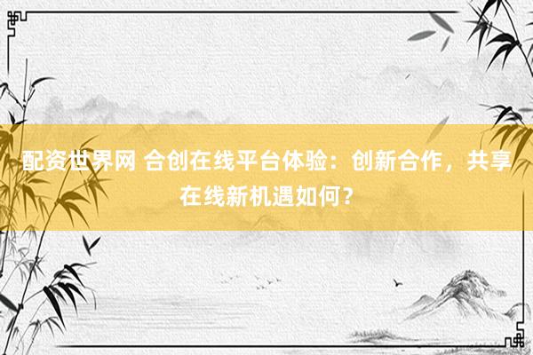 配资世界网 合创在线平台体验：创新合作，共享在线新机遇如何？