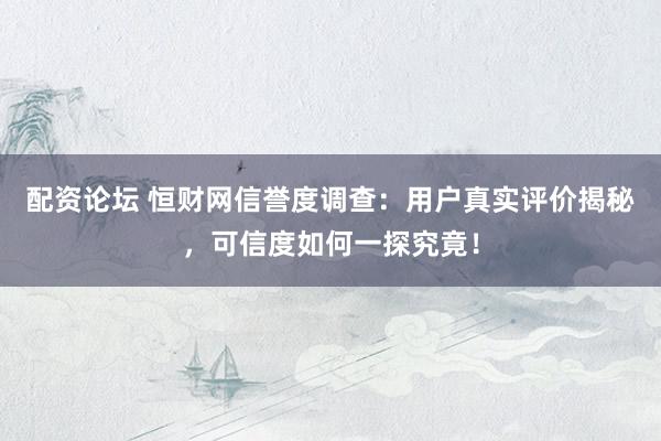配资论坛 恒财网信誉度调查：用户真实评价揭秘，可信度如何一探究竟！