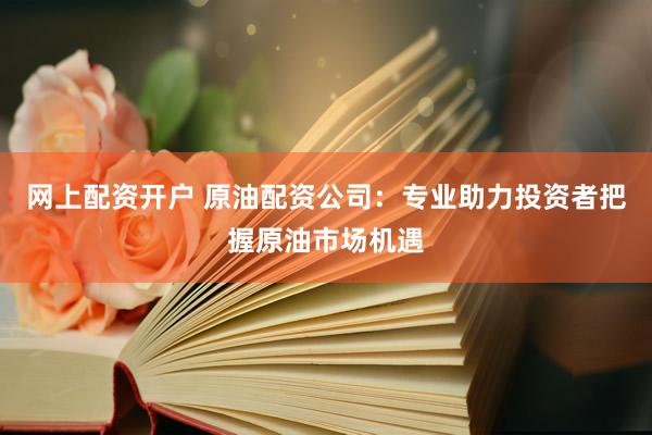 网上配资开户 原油配资公司：专业助力投资者把握原油市场机遇