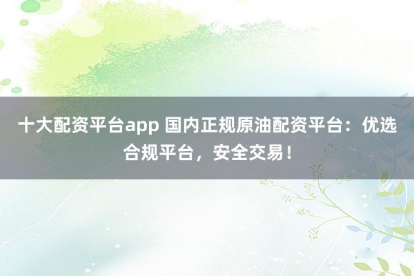 十大配资平台app 国内正规原油配资平台：优选合规平台，安全交易！