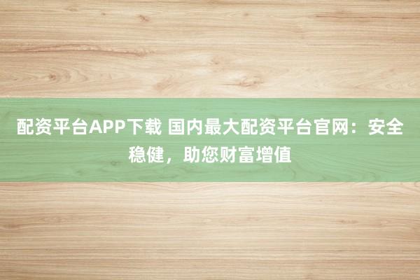 配资平台APP下载 国内最大配资平台官网：安全稳健，助您财富增值