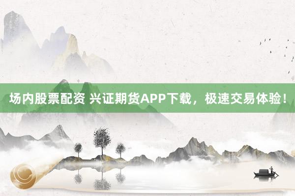 场内股票配资 兴证期货APP下载，极速交易体验！