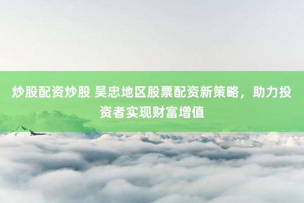 炒股配资炒股 吴忠地区股票配资新策略，助力投资者实现财富增值