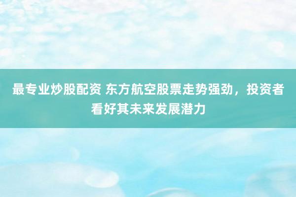 最专业炒股配资 东方航空股票走势强劲，投资者看好其未来发展潜力