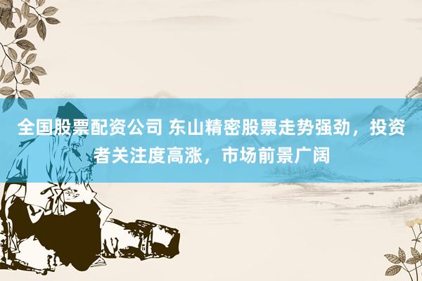 全国股票配资公司 东山精密股票走势强劲，投资者关注度高涨，市场前景广阔