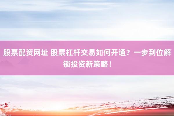 股票配资网址 股票杠杆交易如何开通？一步到位解锁投资新策略！