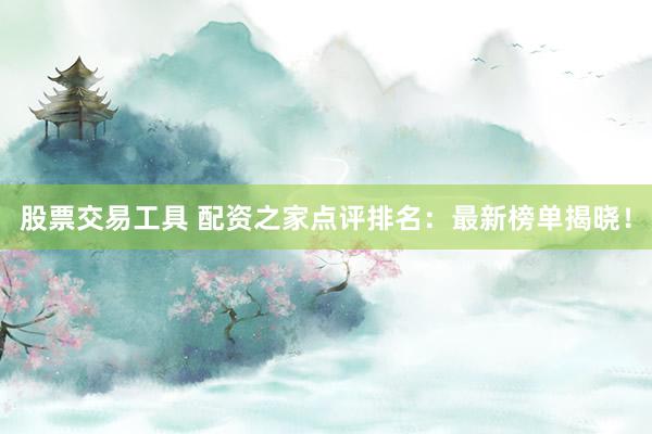 股票交易工具 配资之家点评排名：最新榜单揭晓！
