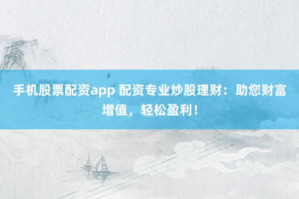 手机股票配资app 配资专业炒股理财：助您财富增值，轻松盈利！